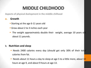 MIDDLE CHILDHOOD
Aspects of physical dvelopment in the middle chilhood
a.   Growth
      Starting at the age 6-11 years old
      Grow about 2 to 3 inches each year
      The weight approximately double their weight, average 10 years old
       about 11 pounds.


b. Nutrition and sleep
      Needs 2400 calories every day (should get only 30% of their total
       calories from fat.
      Needs about 11 hours a day to sleep at age 5 to a little more, about 10
       hours at age 9, and about 9 hours at age 13.
 