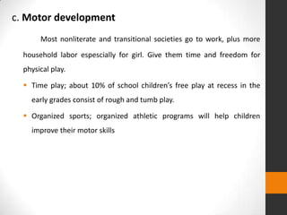 c. Motor development
       Most nonliterate and transitional societies go to work, plus more
  household labor espescially for girl. Give them time and freedom for
  physical play.

   Time play; about 10% of school children’s free play at recess in the
    early grades consist of rough and tumb play.

   Organized sports; organized athletic programs will help children
    improve their motor skills
 
