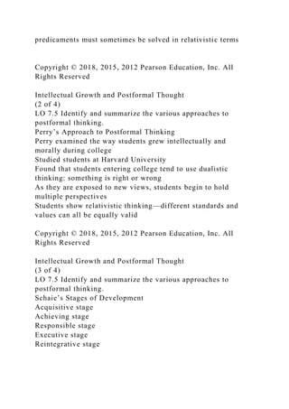 predicaments must sometimes be solved in relativistic terms
Copyright © 2018, 2015, 2012 Pearson Education, Inc. All
Rights Reserved
Intellectual Growth and Postformal Thought
(2 of 4)
LO 7.5 Identify and summarize the various approaches to
postformal thinking.
Perry’s Approach to Postformal Thinking
Perry examined the way students grew intellectually and
morally during college
Studied students at Harvard University
Found that students entering college tend to use dualistic
thinking: something is right or wrong
As they are exposed to new views, students begin to hold
multiple perspectives
Students show relativistic thinking—different standards and
values can all be equally valid
Copyright © 2018, 2015, 2012 Pearson Education, Inc. All
Rights Reserved
Intellectual Growth and Postformal Thought
(3 of 4)
LO 7.5 Identify and summarize the various approaches to
postformal thinking.
Schaie’s Stages of Development
Acquisitive stage
Achieving stage
Responsible stage
Executive stage
Reintegrative stage
 