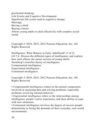 postformal thinking.
Life Events and Cognitive Development
Significant life events lead to cognitive change:
Marriage
Having a child
Buying a house
Allows young adults to deal effectively with complex social
world
Copyright © 2018, 2015, 2012 Pearson Education, Inc. All
Rights Reserved
Intelligence: What Matters in Early Adulthood? (1 of 3)
LO 7.6 Discuss the different types of intelligence, and explain
how each affects the career success of young adults.
Sternberg’s triarchic theory of intelligence
Componential intelligence
Experiential intelligence
Contextual intelligence
Copyright © 2018, 2015, 2012 Pearson Education, Inc. All
Rights Reserved
• Componential intelligence relates to the mental components
involved in analyzing data and solving problems, especially
problems involving rational behavior.
• Experiential intelligence refers to the relationships among
intelligence, people’s prior experience, and their ability to cope
with new situations.
• Contextual intelligence involves the degree of success people
demonstrate in facing the demands of their everyday, real-world
environments.
28
 