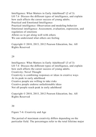 Intelligence: What Matters in Early Adulthood? (2 of 3)
LO 7.6 Discuss the different types of intelligence, and explain
how each affects the career success of young adults.
Practical and Emotional Intelligence
Practical intelligence: Observation and modeling behavior
Emotional intelligence: Assessment, evaluation, expression, and
regulation of emotions
Allows us to get along well with others
We can understand what others are feeling
Copyright © 2018, 2015, 2012 Pearson Education, Inc. All
Rights Reserved
29
Intelligence: What Matters in Early Adulthood? (3 of 3)
LO 7.6 Discuss the different types of intelligence, and explain
how each affects the career success of young adults.
Creativity: Novel Thought
Creativity is combining responses or ideas in creative ways
At its peak in early adulthood
Creative people are willing to take risks
Creative people endorse unfashionable ideas
Not all people reach peak in early adulthood
Copyright © 2018, 2015, 2012 Pearson Education, Inc. All
Rights Reserved
30
Figure 7-6: Creativity and Age
The period of maximum creativity differs depending on the
particular field. The percentages refer to the total lifetime major
 