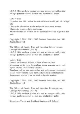 LO 7.8 Discuss how gender bias and stereotypes affect the
college performance of women and students of color.
Gender Bias
Prejudice and discrimination toward women still part of college
life
Classes in education, social sciences have more women
Classes in sciences have more men
Attrition rates for women in the sciences twice as high than for
men
Copyright © 2018, 2015, 2012 Pearson Education, Inc. All
Rights Reserved
The Effects of Gender Bias and Negative Stereotypes on
College Performance (2 of 4)
LO 7.8 Discuss how gender bias and stereotypes affect the
college performance of women and students of color.
Gender Bias
Gender differences reflect effects of stereotypes:
Men more apt to view themselves above average on several
topics related to academic success
Teachers call on men more often and make more eye contact
Males receive more extra help and positive reinforcement
Benevolent sexism is as harmful as hostile sexism
Copyright © 2018, 2015, 2012 Pearson Education, Inc. All
Rights Reserved
The Effects of Gender Bias and Negative Stereotypes on
College Performance (3 of 4)
LO 7.8 Discuss how gender bias and stereotypes affect the
college performance of women and students of color.
Stereotype Threat and Disidentification with School
 