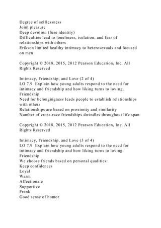 Degree of selflessness
Joint pleasure
Deep devotion (fuse identity)
Difficulties lead to loneliness, isolation, and fear of
relationships with others
Erikson limited healthy intimacy to heterosexuals and focused
on men
Copyright © 2018, 2015, 2012 Pearson Education, Inc. All
Rights Reserved
Intimacy, Friendship, and Love (2 of 4)
LO 7.9 Explain how young adults respond to the need for
intimacy and friendship and how liking turns to loving.
Friendship
Need for belongingness leads people to establish relationships
with others
Relationships are based on proximity and similarity
Number of cross-race friendships dwindles throughout life span
Copyright © 2018, 2015, 2012 Pearson Education, Inc. All
Rights Reserved
Intimacy, Friendship, and Love (3 of 4)
LO 7.9 Explain how young adults respond to the need for
intimacy and friendship and how liking turns to loving.
Friendship
We choose friends based on personal qualities:
Keep confidences
Loyal
Warm
Affectionate
Supportive
Frank
Good sense of humor
 