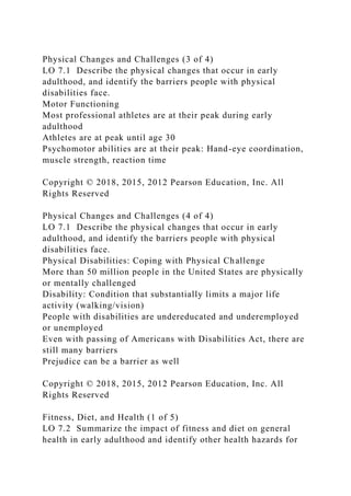 Physical Changes and Challenges (3 of 4)
LO 7.1 Describe the physical changes that occur in early
adulthood, and identify the barriers people with physical
disabilities face.
Motor Functioning
Most professional athletes are at their peak during early
adulthood
Athletes are at peak until age 30
Psychomotor abilities are at their peak: Hand-eye coordination,
muscle strength, reaction time
Copyright © 2018, 2015, 2012 Pearson Education, Inc. All
Rights Reserved
Physical Changes and Challenges (4 of 4)
LO 7.1 Describe the physical changes that occur in early
adulthood, and identify the barriers people with physical
disabilities face.
Physical Disabilities: Coping with Physical Challenge
More than 50 million people in the United States are physically
or mentally challenged
Disability: Condition that substantially limits a major life
activity (walking/vision)
People with disabilities are undereducated and underemployed
or unemployed
Even with passing of Americans with Disabilities Act, there are
still many barriers
Prejudice can be a barrier as well
Copyright © 2018, 2015, 2012 Pearson Education, Inc. All
Rights Reserved
Fitness, Diet, and Health (1 of 5)
LO 7.2 Summarize the impact of fitness and diet on general
health in early adulthood and identify other health hazards for
 