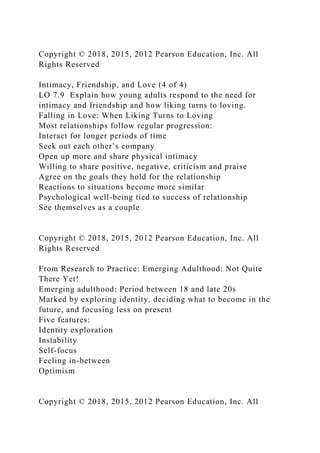 Copyright © 2018, 2015, 2012 Pearson Education, Inc. All
Rights Reserved
Intimacy, Friendship, and Love (4 of 4)
LO 7.9 Explain how young adults respond to the need for
intimacy and friendship and how liking turns to loving.
Falling in Love: When Liking Turns to Loving
Most relationships follow regular progression:
Interact for longer periods of time
Seek out each other’s company
Open up more and share physical intimacy
Willing to share positive, negative, criticism and praise
Agree on the goals they hold for the relationship
Reactions to situations become more similar
Psychological well-being tied to success of relationship
See themselves as a couple
Copyright © 2018, 2015, 2012 Pearson Education, Inc. All
Rights Reserved
From Research to Practice: Emerging Adulthood: Not Quite
There Yet!
Emerging adulthood: Period between 18 and late 20s
Marked by exploring identity, deciding what to become in the
future, and focusing less on present
Five features:
Identity exploration
Instability
Self-focus
Feeling in-between
Optimism
Copyright © 2018, 2015, 2012 Pearson Education, Inc. All
 