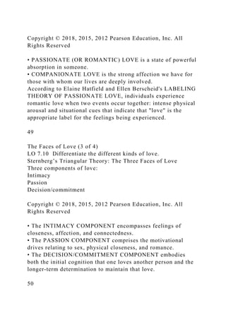 Copyright © 2018, 2015, 2012 Pearson Education, Inc. All
Rights Reserved
• PASSIONATE (OR ROMANTIC) LOVE is a state of powerful
absorption in someone.
• COMPANIONATE LOVE is the strong affection we have for
those with whom our lives are deeply involved.
According to Elaine Hatfield and Ellen Berscheid's LABELING
THEORY OF PASSIONATE LOVE, individuals experience
romantic love when two events occur together: intense physical
arousal and situational cues that indicate that "love" is the
appropriate label for the feelings being experienced.
49
The Faces of Love (3 of 4)
LO 7.10 Differentiate the different kinds of love.
Sternberg’s Triangular Theory: The Three Faces of Love
Three components of love:
Intimacy
Passion
Decision/commitment
Copyright © 2018, 2015, 2012 Pearson Education, Inc. All
Rights Reserved
• The INTIMACY COMPONENT encompasses feelings of
closeness, affection, and connectedness.
• The PASSION COMPONENT comprises the motivational
drives relating to sex, physical closeness, and romance.
• The DECISION/COMMITMENT COMPONENT embodies
both the initial cognition that one loves another person and the
longer-term determination to maintain that love.
50
 