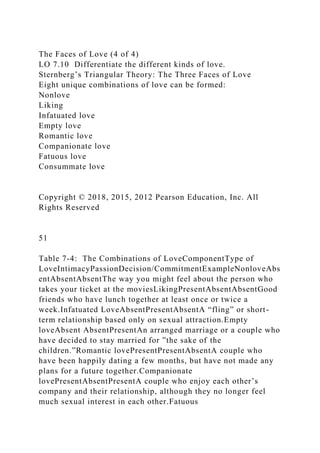The Faces of Love (4 of 4)
LO 7.10 Differentiate the different kinds of love.
Sternberg’s Triangular Theory: The Three Faces of Love
Eight unique combinations of love can be formed:
Nonlove
Liking
Infatuated love
Empty love
Romantic love
Companionate love
Fatuous love
Consummate love
Copyright © 2018, 2015, 2012 Pearson Education, Inc. All
Rights Reserved
51
Table 7-4: The Combinations of LoveComponentType of
LoveIntimacyPassionDecision/CommitmentExampleNonloveAbs
entAbsentAbsentThe way you might feel about the person who
takes your ticket at the moviesLikingPresentAbsentAbsentGood
friends who have lunch together at least once or twice a
week.Infatuated LoveAbsentPresentAbsentA “fling” or short-
term relationship based only on sexual attraction.Empty
loveAbsent AbsentPresentAn arranged marriage or a couple who
have decided to stay married for ”the sake of the
children.”Romantic lovePresentPresentAbsentA couple who
have been happily dating a few months, but have not made any
plans for a future together.Companionate
lovePresentAbsentPresentA couple who enjoy each other’s
company and their relationship, although they no longer feel
much sexual interest in each other.Fatuous
 