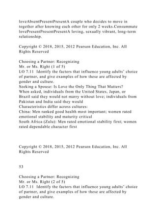 loveAbsentPresentPresentA couple who decides to move in
together after knowing each other for only 2 weeks.Consummate
lovePresentPresentPresentA loving, sexually vibrant, long-term
relationship.
Copyright © 2018, 2015, 2012 Pearson Education, Inc. All
Rights Reserved
Choosing a Partner: Recognizing
Mr. or Ms. Right (1 of 5)
LO 7.11 Identify the factors that influence young adults’ choice
of partner, and give examples of how these are affected by
gender and culture.
Seeking a Spouse: Is Love the Only Thing That Matters?
When asked, individuals from the United States, Japan, or
Brazil said they would not marry without love; individuals from
Pakistan and India said they would
Characteristics differ across cultures:
China: Men ranked good health most important; women rated
emotional stability and maturity critical
South Africa (Zulu): Men rated emotional stability first; women
rated dependable character first
Copyright © 2018, 2015, 2012 Pearson Education, Inc. All
Rights Reserved
53
Choosing a Partner: Recognizing
Mr. or Ms. Right (2 of 5)
LO 7.11 Identify the factors that influence young adults’ choice
of partner, and give examples of how these are affected by
gender and culture.
 