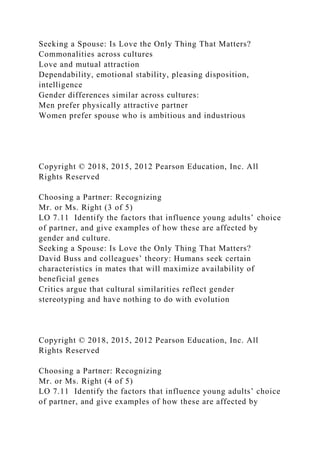 Seeking a Spouse: Is Love the Only Thing That Matters?
Commonalities across cultures
Love and mutual attraction
Dependability, emotional stability, pleasing disposition,
intelligence
Gender differences similar across cultures:
Men prefer physically attractive partner
Women prefer spouse who is ambitious and industrious
Copyright © 2018, 2015, 2012 Pearson Education, Inc. All
Rights Reserved
Choosing a Partner: Recognizing
Mr. or Ms. Right (3 of 5)
LO 7.11 Identify the factors that influence young adults’ choice
of partner, and give examples of how these are affected by
gender and culture.
Seeking a Spouse: Is Love the Only Thing That Matters?
David Buss and colleagues’ theory: Humans seek certain
characteristics in mates that will maximize availability of
beneficial genes
Critics argue that cultural similarities reflect gender
stereotyping and have nothing to do with evolution
Copyright © 2018, 2015, 2012 Pearson Education, Inc. All
Rights Reserved
Choosing a Partner: Recognizing
Mr. or Ms. Right (4 of 5)
LO 7.11 Identify the factors that influence young adults’ choice
of partner, and give examples of how these are affected by
 