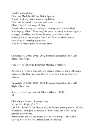 gender and culture.
Filtering Models: Sifting Out a Spouse
People seeking mates screen candidates
Filter for broad determinants of attractiveness
Choice based on compatibility
People often marry according to homogamy (similarities)
Marriage gradient: Tendency for men to marry women slightly
younger, smaller, and lower in status and vice versa
African American women find it difficult to find spouse
according to marriage gradient
Men have larger pool to choose from
Copyright © 2018, 2015, 2012 Pearson Education, Inc. All
Rights Reserved
Figure 7-9: Filtering Potential Marriage Partners
According to one approach, we screen potential mates through
successively finer grained filters to settle on an appropriate
spouse.
Copyright © 2018, 2015, 2012 Pearson Education, Inc. All
Rights Reserved
Source: Based on Janda & Klenke-Hamel, 1980.
57
Choosing a Partner: Recognizing
Mr. or Ms. Right (5 of 5)
LO 7.11 Identify the factors that influence young adults’ choice
of partner, and give examples of how these are affected by
gender and culture.
Attachment Styles and Romantic Relationships: Do Adult
Loving Styles Reflect Attachment in Infancy?
 