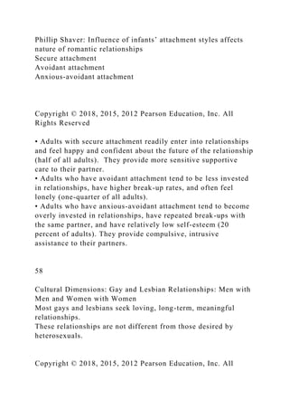 Phillip Shaver: Influence of infants’ attachment styles affects
nature of romantic relationships
Secure attachment
Avoidant attachment
Anxious-avoidant attachment
Copyright © 2018, 2015, 2012 Pearson Education, Inc. All
Rights Reserved
• Adults with secure attachment readily enter into relationships
and feel happy and confident about the future of the relationship
(half of all adults). They provide more sensitive supportive
care to their partner.
• Adults who have avoidant attachment tend to be less invested
in relationships, have higher break-up rates, and often feel
lonely (one-quarter of all adults).
• Adults who have anxious-avoidant attachment tend to become
overly invested in relationships, have repeated break-ups with
the same partner, and have relatively low self-esteem (20
percent of adults). They provide compulsive, intrusive
assistance to their partners.
58
Cultural Dimensions: Gay and Lesbian Relationships: Men with
Men and Women with Women
Most gays and lesbians seek loving, long-term, meaningful
relationships.
These relationships are not different from those desired by
heterosexuals.
Copyright © 2018, 2015, 2012 Pearson Education, Inc. All
 