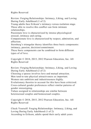 Rights Reserved
Review: Forging Relationships: Intimacy, Liking, and Loving
During Early Adulthood (1 of 2)
Young adults face Erikson’s intimacy-versus-isolation stage.
Those able to resolve this conflict can form intimate
relationships.
Passionate love is characterized by intense physiological
arousal, intimacy and caring.
Companionate love is characterized by respect, admiration, and
affection.
Sternberg’s triangular theory identifies three basic components:
intimacy, passion, decision/commitment.
These basic components can be combined to form different
types of of love.
Copyright © 2018, 2015, 2012 Pearson Education, Inc. All
Rights Reserved
Review: Forging Relationships: Intimacy, Liking, and Loving
During Early Adulthood (2 of 2)
Choosing a spouse involves love and mutual attraction.
Men tend to rate physical attractiveness as important.
Women rate ambition and industriousness highly.
Evolutionary theories to account for this have been criticized.
Cross-cultural gender preferences reflect similar patterns of
gender stereotyping.
Values assigned to relationships are similar between
heterosexual couples and homosexual couples.
Copyright © 2018, 2015, 2012 Pearson Education, Inc. All
Rights Reserved
Check Yourself: Forging Relationships: Intimacy, Liking, and
Loving During Early Adulthood (1 of 2)
According to Erikson, adults spend their early adult years
 