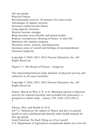 this age group.
Physical Fitness
Recommended exercise: 30 minutes five times/week
Advantages of regular exercise:
Increases cardiovascular fitness
Lung capacity increases
Muscles become stronger
Body becomes more flexible and maneuverable
Reduces osteoporosis, thinning of bones, in later life
Optimizes the immune response
Decreases stress, anxiety, and depression
Increases sense of control and feelings of accomplishment
Increases longevity
Copyright © 2018, 2015, 2012 Pearson Education, Inc. All
Rights Reserved
Figure 7.1: The Result of Fitness: Longevity
The relationship between daily duration of physical activity and
reduction in all-cause mortality.
Copyright © 2018, 2015, 2012 Pearson Education, Inc. All
Rights Reserved
Source: Based on Wen, C.P. et al. Minimum amount of physical
activity for reduced mortality and extended life expectancy: a
prospective cohort study. Lancet, 378, 1244–1253 (2011).
7
Fitness, Diet, and Health (2 of 5)
LO 7.2 Summarize the impact of fitness and diet on general
health in early adulthood and identify other health hazards for
this age group.
Good Nutrition: No Such Thing as a Free Lunch?
U.S. Department of Agriculture recommends adults eat a low-fat
 
