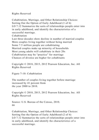 Rights Reserved
Cohabitation, Marriage, and Other Relationship Choices:
Sorting Out the Option of Early Adulthood (1 of 6)
LO 7.12 Summarize the sorts of relationships people enter into
in early adulthood, and identify the characteristics of a
successful marriage.
Cohabitation
Last three decades show decline in number of married couples
More couples living together without being married
Some 7.5 million people are cohabitating
Married couples make up minority of households
Most young adults will cohabitate in their 20s
Cohabitation may be “practice” for marriage
Chances of divorce are higher for cohabitants
Copyright © 2018, 2015, 2012 Pearson Education, Inc. All
Rights Reserved
Figure 7-10: Cohabitation
The number of couples living together before marriage
increased by 41 percent from
the year 2000 to 2010.
Copyright © 2018, 2015, 2012 Pearson Education, Inc. All
Rights Reserved
Source: U.S. Bureau of the Census, 2010.
66
Cohabitation, Marriage, and Other Relationship Choices:
Sorting Out the Option of Early Adulthood (2 of 6)
LO 7.12 Summarize the sorts of relationships people enter into
in early adulthood, and identify the characteristics of a
successful marriage.
 