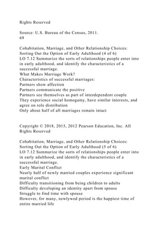 Rights Reserved
Source: U.S. Bureau of the Census, 2011.
69
Cohabitation, Marriage, and Other Relationship Choices:
Sorting Out the Option of Early Adulthood (4 of 6)
LO 7.12 Summarize the sorts of relationships people enter into
in early adulthood, and identify the characteristics of a
successful marriage.
What Makes Marriage Work?
Characteristics of successful marriages:
Partners show affection
Partners communicate the positive
Partners see themselves as part of interdependent couple
They experience social homogamy, have similar interests, and
agree on role distribution
Only about half of all marriages remain intact
Copyright © 2018, 2015, 2012 Pearson Education, Inc. All
Rights Reserved
Cohabitation, Marriage, and Other Relationship Choices:
Sorting Out the Option of Early Adulthood (5 of 6)
LO 7.12 Summarize the sorts of relationships people enter into
in early adulthood, and identify the characteristics of a
successful marriage.
Early Marital Conflict
Nearly half of newly married couples experience significant
marital conflict
Difficulty transitioning from being children to adults
Difficulty developing an identity apart from spouse
Struggle to find time with spouse
However, for many, newlywed period is the happiest time of
entire married life
 