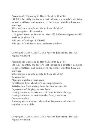 Parenthood: Choosing to Have Children (1 of 8)
LO 7.13 Identify the factors that influence a couple’s decision
to have children, and summarize the impact children have on
marriage.
What makes a couple decide to have children?
Reason against: Economics
U.S. government estimates it takes $235,000 to support a child
until he or she is 18
Add cost of college: $300,000
Add cost of childcare, total estimate doubles
Copyright © 2018, 2015, 2012 Pearson Education, Inc. All
Rights Reserved
Parenthood: Choosing to Have Children (2 of 8)
LO 7.13 Identify the factors that influence a couple’s decision
to have children, and summarize the impact children have on
marriage.
What makes a couple decide to have children?
Reasons for:
Pleasure watching them grow
Fulfillment from children’s accomplishments
Satisfaction from seeing them become successful
Enjoyment of forging a close bond
Having someone to take care of them in their old age
Having someone to maintain the family business
Companionship
A strong societal norm: More than 90 percent of married
couples have a child
Copyright © 2018, 2015, 2012 Pearson Education, Inc. All
Rights Reserved
 