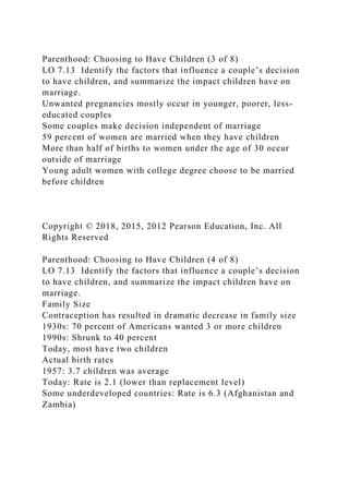 Parenthood: Choosing to Have Children (3 of 8)
LO 7.13 Identify the factors that influence a couple’s decision
to have children, and summarize the impact children have on
marriage.
Unwanted pregnancies mostly occur in younger, poorer, less-
educated couples
Some couples make decision independent of marriage
59 percent of women are married when they have children
More than half of births to women under the age of 30 occur
outside of marriage
Young adult women with college degree choose to be married
before children
Copyright © 2018, 2015, 2012 Pearson Education, Inc. All
Rights Reserved
Parenthood: Choosing to Have Children (4 of 8)
LO 7.13 Identify the factors that influence a couple’s decision
to have children, and summarize the impact children have on
marriage.
Family Size
Contraception has resulted in dramatic decrease in family size
1930s: 70 percent of Americans wanted 3 or more children
1990s: Shrunk to 40 percent
Today, most have two children
Actual birth rates
1957: 3.7 children was average
Today: Rate is 2.1 (lower than replacement level)
Some underdeveloped countries: Rate is 6.3 (Afghanistan and
Zambia)
 