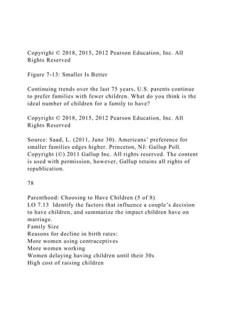 Copyright © 2018, 2015, 2012 Pearson Education, Inc. All
Rights Reserved
Figure 7-13: Smaller Is Better
Continuing trends over the last 75 years, U.S. parents continue
to prefer families with fewer children. What do you think is the
ideal number of children for a family to have?
Copyright © 2018, 2015, 2012 Pearson Education, Inc. All
Rights Reserved
Source: Saad, L. (2011, June 30). Americans’ preference for
smaller families edges higher. Princeton, NJ: Gallup Poll.
Copyright (©) 2011 Gallup Inc. All rights reserved. The content
is used with permission, however, Gallup retains all rights of
republication.
78
Parenthood: Choosing to Have Children (5 of 8)
LO 7.13 Identify the factors that influence a couple’s decision
to have children, and summarize the impact children have on
marriage.
Family Size
Reasons for decline in birth rates:
More women using contraceptives
More women working
Women delaying having children until their 30s
High cost of raising children
 
