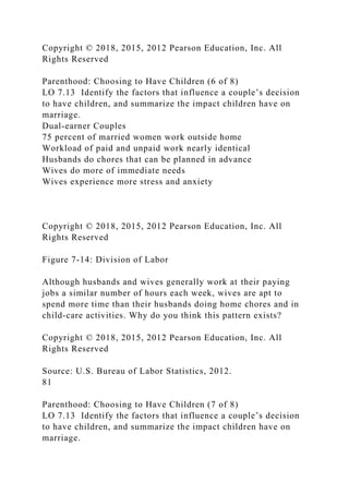 Copyright © 2018, 2015, 2012 Pearson Education, Inc. All
Rights Reserved
Parenthood: Choosing to Have Children (6 of 8)
LO 7.13 Identify the factors that influence a couple’s decision
to have children, and summarize the impact children have on
marriage.
Dual-earner Couples
75 percent of married women work outside home
Workload of paid and unpaid work nearly identical
Husbands do chores that can be planned in advance
Wives do more of immediate needs
Wives experience more stress and anxiety
Copyright © 2018, 2015, 2012 Pearson Education, Inc. All
Rights Reserved
Figure 7-14: Division of Labor
Although husbands and wives generally work at their paying
jobs a similar number of hours each week, wives are apt to
spend more time than their husbands doing home chores and in
child-care activities. Why do you think this pattern exists?
Copyright © 2018, 2015, 2012 Pearson Education, Inc. All
Rights Reserved
Source: U.S. Bureau of Labor Statistics, 2012.
81
Parenthood: Choosing to Have Children (7 of 8)
LO 7.13 Identify the factors that influence a couple’s decision
to have children, and summarize the impact children have on
marriage.
 