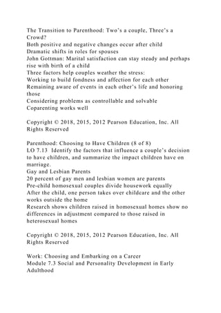 The Transition to Parenthood: Two’s a couple, Three’s a
Crowd?
Both positive and negative changes occur after child
Dramatic shifts in roles for spouses
John Gottman: Marital satisfaction can stay steady and perhaps
rise with birth of a child
Three factors help couples weather the stress:
Working to build fondness and affection for each other
Remaining aware of events in each other’s life and honoring
those
Considering problems as controllable and solvable
Coparenting works well
Copyright © 2018, 2015, 2012 Pearson Education, Inc. All
Rights Reserved
Parenthood: Choosing to Have Children (8 of 8)
LO 7.13 Identify the factors that influence a couple’s decision
to have children, and summarize the impact children have on
marriage.
Gay and Lesbian Parents
20 percent of gay men and lesbian women are parents
Pre-child homosexual couples divide housework equally
After the child, one person takes over childcare and the other
works outside the home
Research shows children raised in homosexual homes show no
differences in adjustment compared to those raised in
heterosexual homes
Copyright © 2018, 2015, 2012 Pearson Education, Inc. All
Rights Reserved
Work: Choosing and Embarking on a Career
Module 7.3 Social and Personality Development in Early
Adulthood
 