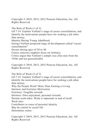 Copyright © 2018, 2015, 2012 Pearson Education, Inc. All
Rights Reserved
The Role of Work (1 of 3)
LO 7.14 Explain Vaillant’s stage of career consolidation, and
identify the motivations people have for seeking a job other
than money.
Identity During Young Adulthood
George Vaillant proposed stage of development called “career
consolidation”
Occurs during ages of 20 to 40
Career concerns supplant focus on intimacy
Critics argue that Vaillant’s sample was elite men from the
1930s and not generalizable
Copyright © 2018, 2015, 2012 Pearson Education, Inc. All
Rights Reserved
The Role of Work (2 of 3)
LO 7.14 Explain Vaillant’s stage of career consolidation, and
identify the motivations people have for seeking a job other
than money.
Why Do People Work? More Than Earning a Living
Intrinsic and Extrinsic Motivation
Extrinsic: Tangible rewards
Intrinsic: Own enjoyment, personal rewards
Puritan work ethic: Work is important in and of itself.
Work also:
Contributes to sense of personal identity
May be central to social life
Determines status
Copyright © 2018, 2015, 2012 Pearson Education, Inc. All
Rights Reserved
 