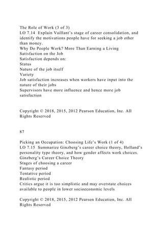 The Role of Work (3 of 3)
LO 7.14 Explain Vaillant’s stage of career consolidation, and
identify the motivations people have for seeking a job other
than money.
Why Do People Work? More Than Earning a Living
Satisfaction on the Job
Satisfaction depends on:
Status
Nature of the job itself
Variety
Job satisfaction increases when workers have input into the
nature of their jobs
Supervisors have more influence and hence more job
satisfaction
Copyright © 2018, 2015, 2012 Pearson Education, Inc. All
Rights Reserved
87
Picking an Occupation: Choosing Life’s Work (1 of 4)
LO 7.15 Summarize Ginzberg’s career choice theory, Holland’s
personality type theory, and how gender affects work choices.
Ginzberg’s Career Choice Theory
Stages of choosing a career
Fantasy period
Tentative period
Realistic period
Critics argue it is too simplistic and may overstate choices
available to people in lower socioeconomic levels
Copyright © 2018, 2015, 2012 Pearson Education, Inc. All
Rights Reserved
 