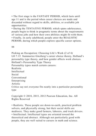 • The first stage is the FANTASY PERIOD, which lasts until
age 11 and is the period when career choices are made and
discarded without regard to skills, abilities, or available job
opportunities.
• During the TENTATIVE PERIOD, which spans adolescence,
people begin to think in pragmatic terms about the requirements
of various jobs and how their own abilities might fit with them.
• Finally, in early adulthood, people enter the REALISTIC
PERIOD, during which people explore specific career options.
88
Picking an Occupation: Choosing Life’s Work (2 of 4)
LO 7.15 Summarize Ginzberg’s career choice theory, Holland’s
personality type theory, and how gender affects work choices.
Holland’s Personality Type Theory
Personality types match certain careers:
Realistic
Intellectual
Social
Conventional
Enterprising
Artistic
Critics say not everyone fits neatly into a particular personality
type
Copyright © 2018, 2015, 2012 Pearson Education, Inc. All
Rights Reserved
• Realistic. These people are down-to-earth, practical problem
solvers, and physically strong, but their social skills are
mediocre. They make good farmers, laborers, and truck drivers.
• Intellectual. Intellectual types are oriented toward the
theoretical and abstract. Although not particularly good with
people, they are well suited to careers in math and science.
 
