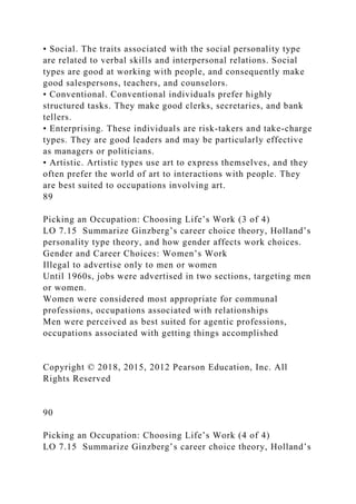 • Social. The traits associated with the social personality type
are related to verbal skills and interpersonal relations. Social
types are good at working with people, and consequently make
good salespersons, teachers, and counselors.
• Conventional. Conventional individuals prefer highly
structured tasks. They make good clerks, secretaries, and bank
tellers.
• Enterprising. These individuals are risk-takers and take-charge
types. They are good leaders and may be particularly effective
as managers or politicians.
• Artistic. Artistic types use art to express themselves, and they
often prefer the world of art to interactions with people. They
are best suited to occupations involving art.
89
Picking an Occupation: Choosing Life’s Work (3 of 4)
LO 7.15 Summarize Ginzberg’s career choice theory, Holland’s
personality type theory, and how gender affects work choices.
Gender and Career Choices: Women’s Work
Illegal to advertise only to men or women
Until 1960s, jobs were advertised in two sections, targeting men
or women.
Women were considered most appropriate for communal
professions, occupations associated with relationships
Men were perceived as best suited for agentic professions,
occupations associated with getting things accomplished
Copyright © 2018, 2015, 2012 Pearson Education, Inc. All
Rights Reserved
90
Picking an Occupation: Choosing Life’s Work (4 of 4)
LO 7.15 Summarize Ginzberg’s career choice theory, Holland’s
 
