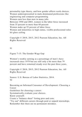 personality type theory, and how gender affects work choices.
Women underrepresented in male-dominated professions like
engineering and computer programming
Women earn less than men in many jobs
Between 1950 and 2003, women in the labor force increased
from 35 percent to more than 60 percent
Women make up 55 percent of labor force
Women and minorities in high-status, visible professional roles
hit glass ceiling
Copyright © 2018, 2015, 2012 Pearson Education, Inc. All
Rights Reserved
91
Figure 7-15: The Gender-Wage Gap
Women’s weekly earning as a percentage of men’s have
increased since 1979 but are still only a bit more than 79
percent and have remained steady over the past three years.
Copyright © 2018, 2015, 2012 Pearson Education, Inc. All
Rights Reserved
Source: U.S. Bureau of Labor Statistics, 2014.
92
Becoming an Informed Consumer of Development: Choosing a
Career
Guidelines for choosing a career:
Systematically evaluate your choices.
Know yourself.
Create a “balance sheet” listing pros and cons.
“Try out” different careers through paid or unpaid internships.
Remember that there are no permanent mistakes.
 