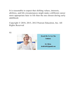 It is reasonable to expect that shifting values, interests,
abilities, and life circumstances might make a different career
more appropriate later in life than the one chosen during early
adulthood.
Copyright © 2018, 2015, 2012 Pearson Education, Inc. All
Rights Reserved
93
 