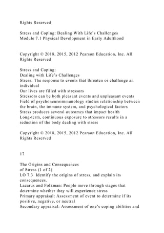 Rights Reserved
Stress and Coping: Dealing With Life’s Challenges
Module 7.1 Physical Development in Early Adulthood
Copyright © 2018, 2015, 2012 Pearson Education, Inc. All
Rights Reserved
Stress and Coping:
Dealing with Life’s Challenges
Stress: The response to events that threaten or challenge an
individual
Our lives are filled with stressors
Stressors can be both pleasant events and unpleasant events
Field of psychoneuroimmunology studies relationship between
the brain, the immune system, and psychological factors
Stress produces several outcomes that impact health
Long-term, continuous exposure to stressors results in a
reduction of the body dealing with stress
Copyright © 2018, 2015, 2012 Pearson Education, Inc. All
Rights Reserved
17
The Origins and Consequences
of Stress (1 of 2)
LO 7.3 Identify the origins of stress, and explain its
consequences.
Lazarus and Folkman: People move through stages that
determine whether they will experience stress
Primary appraisal: Assessment of event to determine if its
positive, negative, or neutral
Secondary appraisal: Assessment of one’s coping abilities and
 