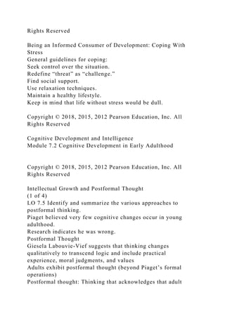 Rights Reserved
Being an Informed Consumer of Development: Coping With
Stress
General guidelines for coping:
Seek control over the situation.
Redefine “threat” as “challenge.”
Find social support.
Use relaxation techniques.
Maintain a healthy lifestyle.
Keep in mind that life without stress would be dull.
Copyright © 2018, 2015, 2012 Pearson Education, Inc. All
Rights Reserved
Cognitive Development and Intelligence
Module 7.2 Cognitive Development in Early Adulthood
Copyright © 2018, 2015, 2012 Pearson Education, Inc. All
Rights Reserved
Intellectual Growth and Postformal Thought
(1 of 4)
LO 7.5 Identify and summarize the various approaches to
postformal thinking.
Piaget believed very few cognitive changes occur in young
adulthood.
Research indicates he was wrong.
Postformal Thought
Giesela Labouvie-Vief suggests that thinking changes
qualitatively to transcend logic and include practical
experience, moral judgments, and values
Adults exhibit postformal thought (beyond Piaget’s formal
operations)
Postformal thought: Thinking that acknowledges that adult
 