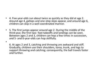 • 4. Five-year-olds run about twice as quickly as they did at age 2.
Around age 4, gallops and one-step skips appear, and around age 6,
children can skip in a well-coordinated manner.
• 5. The first jumps appear around age 2. During the middle of the
third year, the first two- foot takeoffs and landings can be seen.
Between ages 2 and 3, children can hop a few times in succession,
and 5- and 6-year-olds can hop skillfully.
•
6. At ages 2 and 3, catching and throwing are awkward and stiff.
Gradually, children use their shoulders, torso, trunk, and legs to
support throwing and catching; consequently, the ball travels faster
and further.
 
