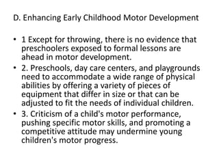 D. Enhancing Early Childhood Motor Development
• 1 Except for throwing, there is no evidence that
preschoolers exposed to formal lessons are
ahead in motor development.
• 2. Preschools, day care centers, and playgrounds
need to accommodate a wide range of physical
abilities by offering a variety of pieces of
equipment that differ in size or that can be
adjusted to fit the needs of individual children.
• 3. Criticism of a child's motor performance,
pushing specific motor skills, and promoting a
competitive attitude may undermine young
children's motor progress.
 