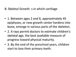 B. Skeletal Growth s in which cartilage
• 1. Between ages 2 and 6, approximately 45
epiphyses, or new growth center hardens into
bone, emerge in various parts of the skeleton.
• 2. X-rays permit doctors to estimate children's
skeletal age, the best available measure of
progress toward physical maturity.
• 3. By the end of the preschool years, children
start to lose their primary teeth.
 