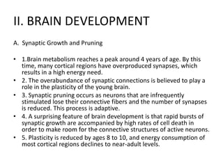 II. BRAIN DEVELOPMENT
A. Synaptic Growth and Pruning
• 1.Brain metabolism reaches a peak around 4 years of age. By this
time, many cortical regions have overproduced synapses, which
results in a high energy need.
• 2. The overabundance of synaptic connections is believed to play a
role in the plasticity of the young brain.
• 3. Synaptic pruning occurs as neurons that are infrequently
stimulated lose their connective fibers and the number of synapses
is reduced. This process is adaptive.
• 4. A surprising feature of brain development is that rapid bursts of
synaptic growth are accompanied by high rates of cell death in
order to make room for the connective structures of active neurons.
• 5. Plasticity is reduced by ages 8 to 10, and energy consumption of
most cortical regions declines to near-adult levels.
 