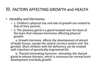 III. FACTORS AFFECTING GROWTH and HEALTH
• Heredity and Hormones
– 1. Children's physical size and rate of growth are related to
that of their parents.
– 2. The pituitary gland is a gland located near the base of
the brain that releases hormones affecting physical
growth.
a. Growth hormone affects the development of almost
all body tissues, except the central nervous system and the
genitals. Short children with GH deficiency can be treated
with injections of genetically engineered GH.
b. Thyroid stimulating hormone stimulates the thyroid
gland to release thyroxin, which is necessary for normal brain
development and body growth.
 