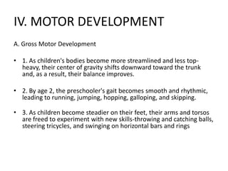 IV. MOTOR DEVELOPMENT
A. Gross Motor Development
• 1. As children's bodies become more streamlined and less top-
heavy, their center of gravity shifts downward toward the trunk
and, as a result, their balance improves.
• 2. By age 2, the preschooler's gait becomes smooth and rhythmic,
leading to running, jumping, hopping, galloping, and skipping.
• 3. As children become steadier on their feet, their arms and torsos
are freed to experiment with new skills-throwing and catching balls,
steering tricycles, and swinging on horizontal bars and rings
 