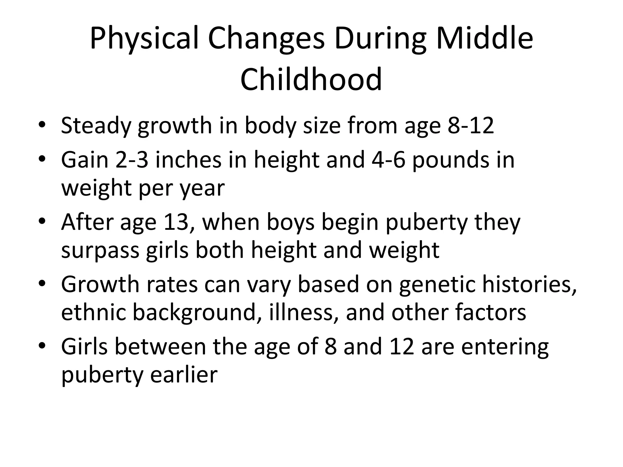 Physical Changes During Middle
               Childhood
• Steady growth in body size from age 8-12
• Gain 2-3 inches in height and 4-6 pounds in
  weight per year
• After age 13, when boys begin puberty they
  surpass girls both height and weight
• Growth rates can vary based on genetic histories,
  ethnic background, illness, and other factors
• Girls between the age of 8 and 12 are entering
  puberty earlier
 