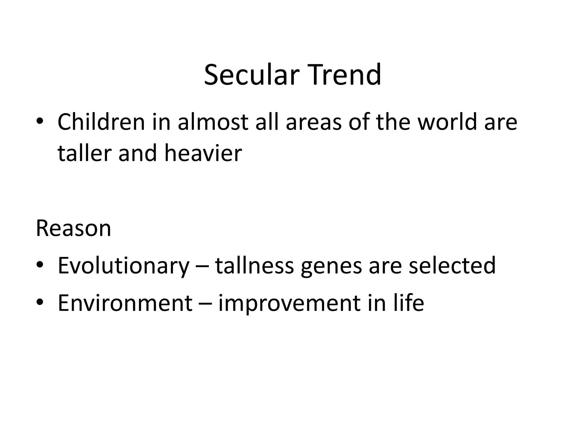Secular Trend
• Children in almost all areas of the world are
  taller and heavier

Reason
• Evolutionary – tallness genes are selected
• Environment – improvement in life
 