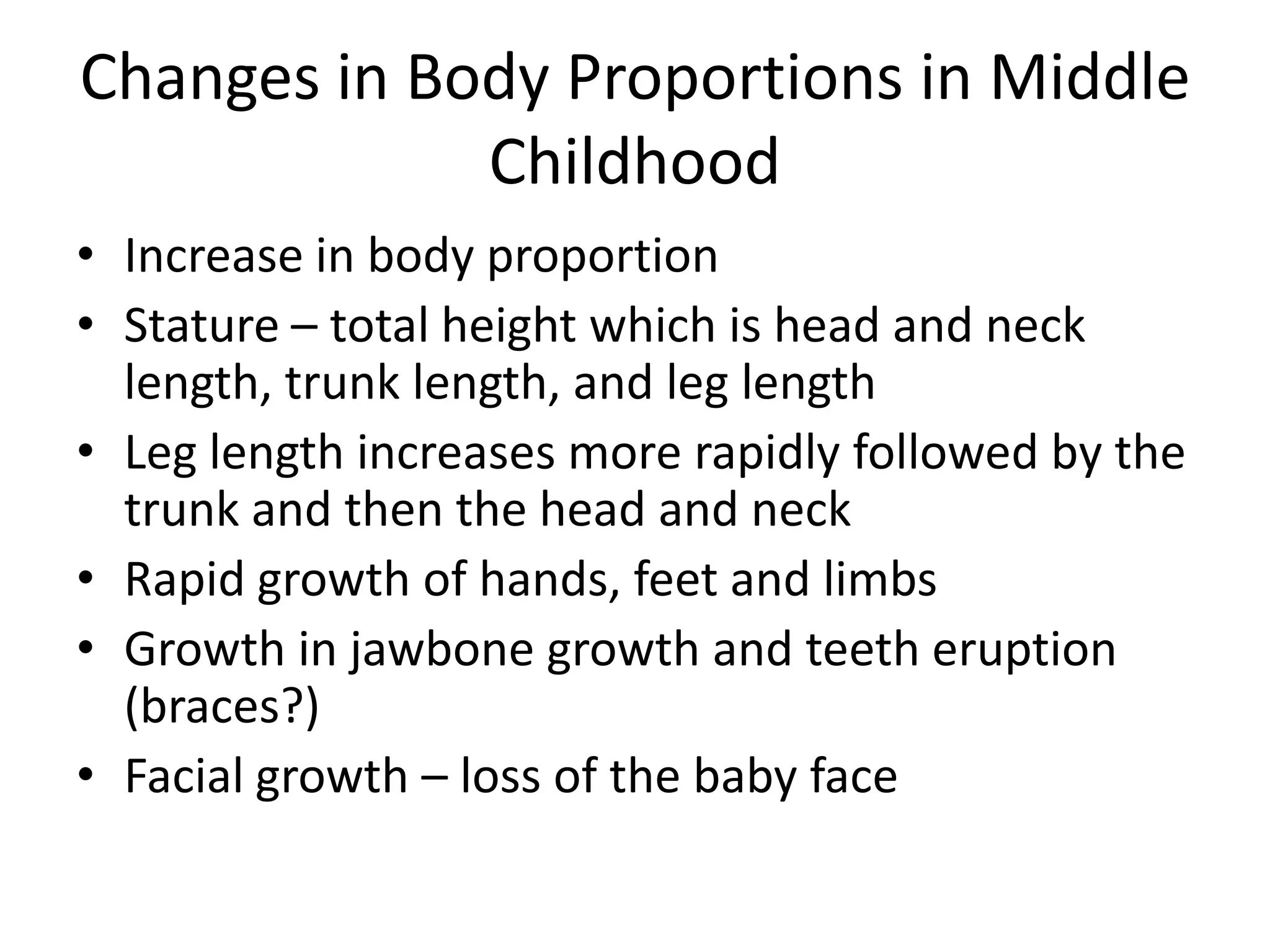 Changes in Body Proportions in Middle
             Childhood
• Increase in body proportion
• Stature – total height which is head and neck
  length, trunk length, and leg length
• Leg length increases more rapidly followed by the
  trunk and then the head and neck
• Rapid growth of hands, feet and limbs
• Growth in jawbone growth and teeth eruption
  (braces?)
• Facial growth – loss of the baby face
 