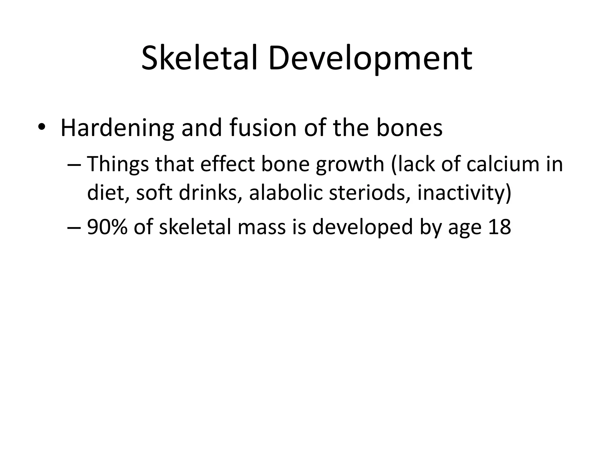 Skeletal Development
• Hardening and fusion of the bones
  – Things that effect bone growth (lack of calcium in
    diet, soft drinks, alabolic steriods, inactivity)
  – 90% of skeletal mass is developed by age 18
 