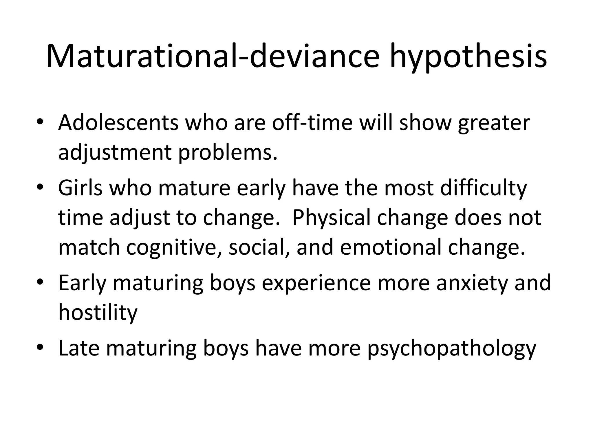 Maturational-deviance hypothesis
• Adolescents who are off-time will show greater
  adjustment problems.
• Girls who mature early have the most difficulty
  time adjust to change. Physical change does not
  match cognitive, social, and emotional change.
• Early maturing boys experience more anxiety and
  hostility
• Late maturing boys have more psychopathology
 