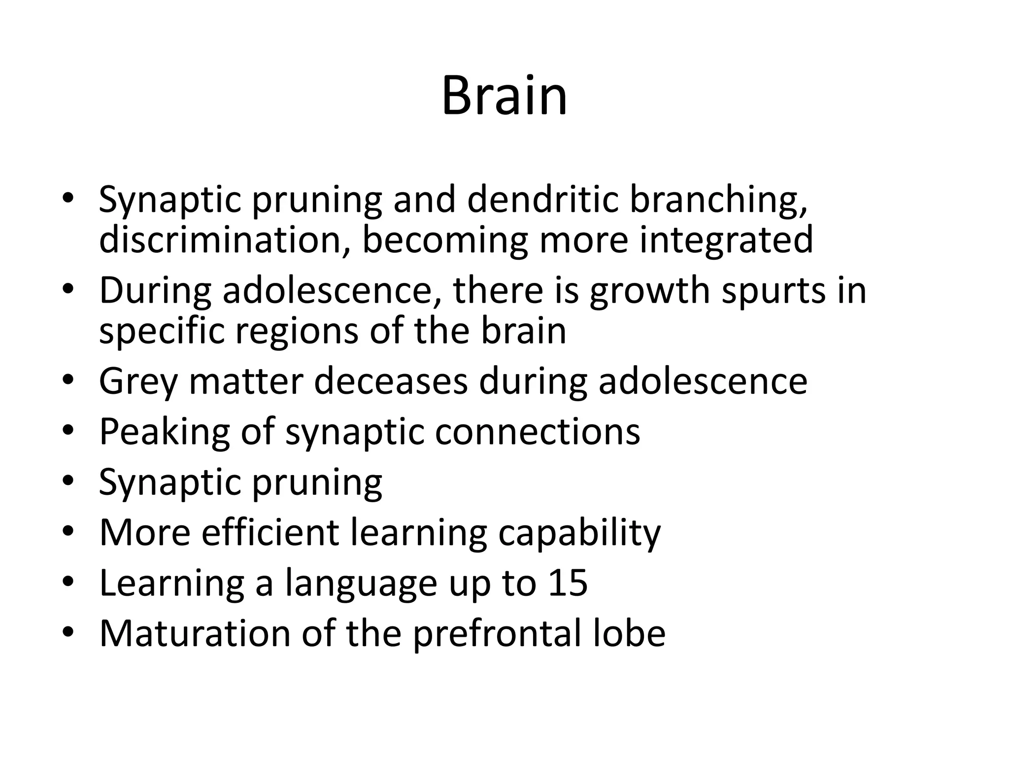 Brain
• Synaptic pruning and dendritic branching,
  discrimination, becoming more integrated
• During adolescence, there is growth spurts in
  specific regions of the brain
• Grey matter deceases during adolescence
• Peaking of synaptic connections
• Synaptic pruning
• More efficient learning capability
• Learning a language up to 15
• Maturation of the prefrontal lobe
 