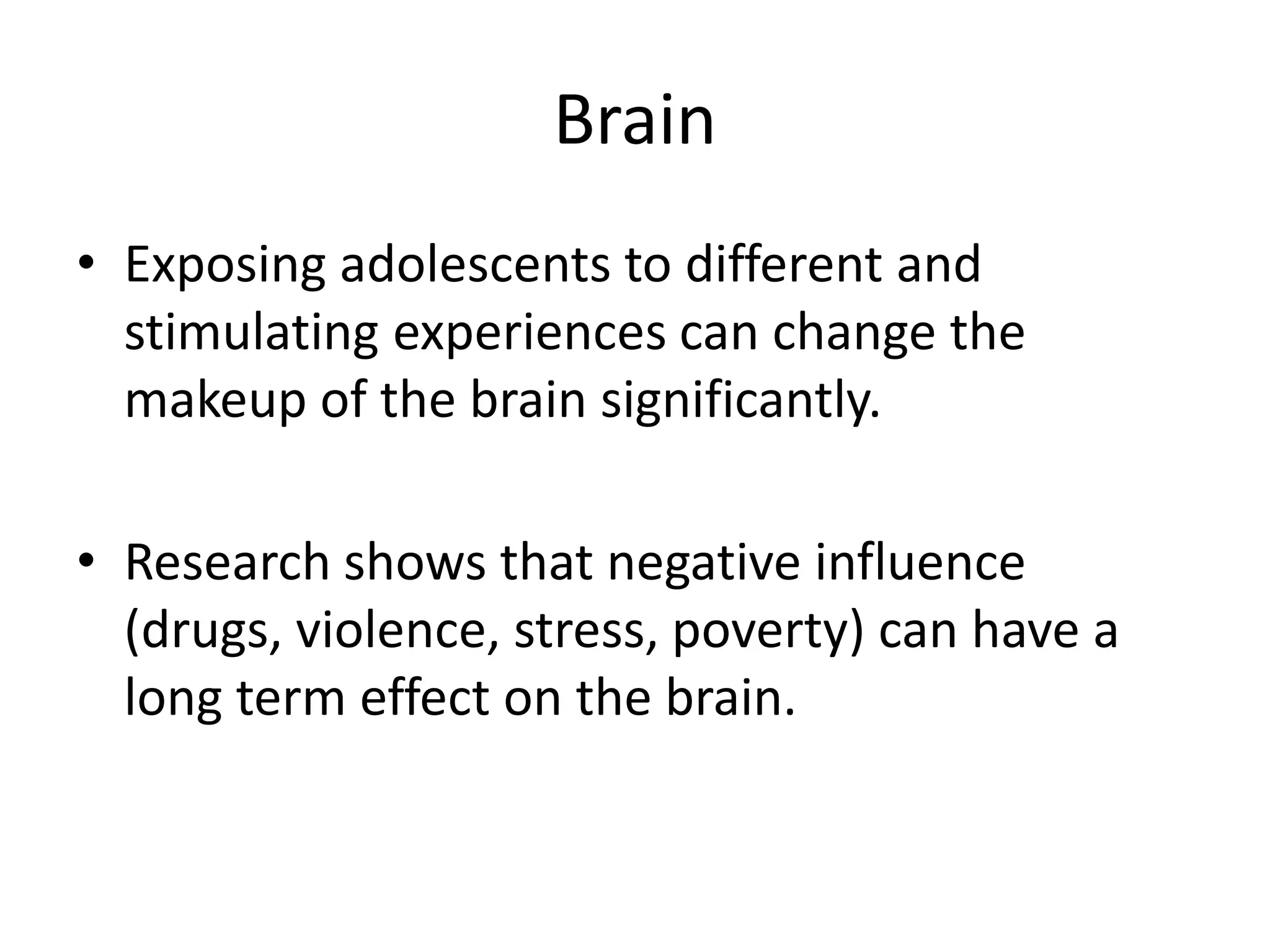 Brain
• Exposing adolescents to different and
  stimulating experiences can change the
  makeup of the brain significantly.

• Research shows that negative influence
  (drugs, violence, stress, poverty) can have a
  long term effect on the brain.
 