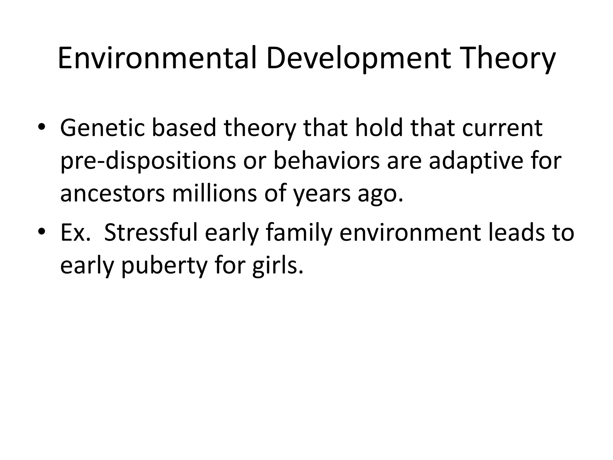 Environmental Development Theory
• Genetic based theory that hold that current
  pre-dispositions or behaviors are adaptive for
  ancestors millions of years ago.
• Ex. Stressful early family environment leads to
  early puberty for girls.
 