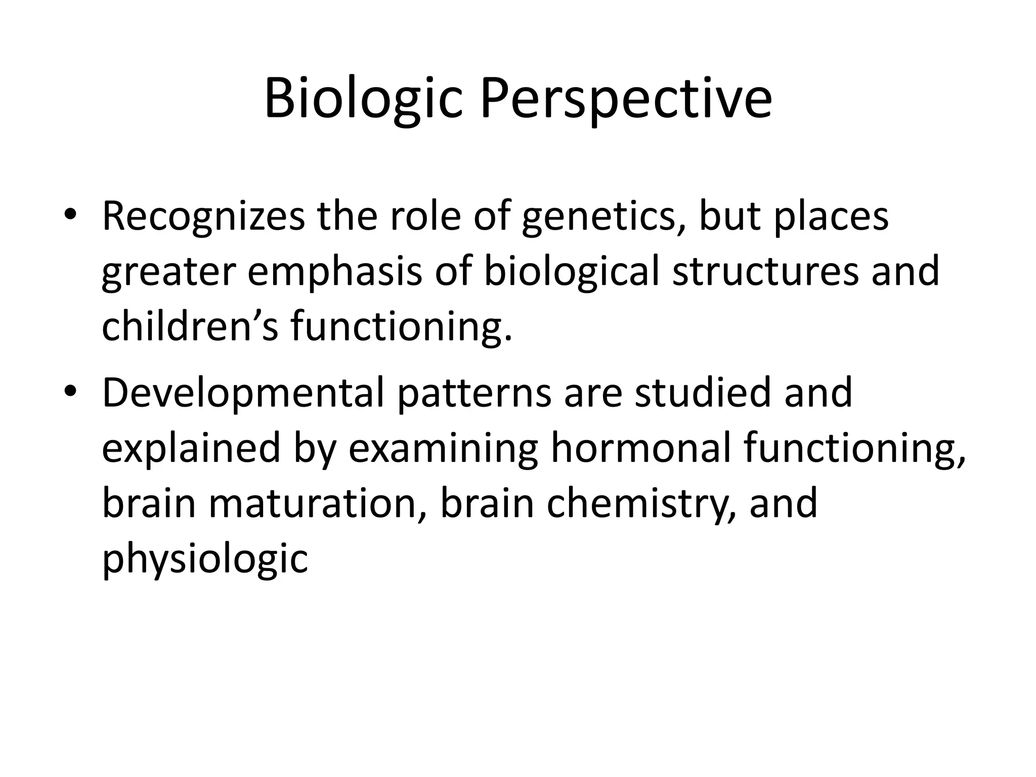 Biologic Perspective
• Recognizes the role of genetics, but places
  greater emphasis of biological structures and
  children’s functioning.
• Developmental patterns are studied and
  explained by examining hormonal functioning,
  brain maturation, brain chemistry, and
  physiologic
 