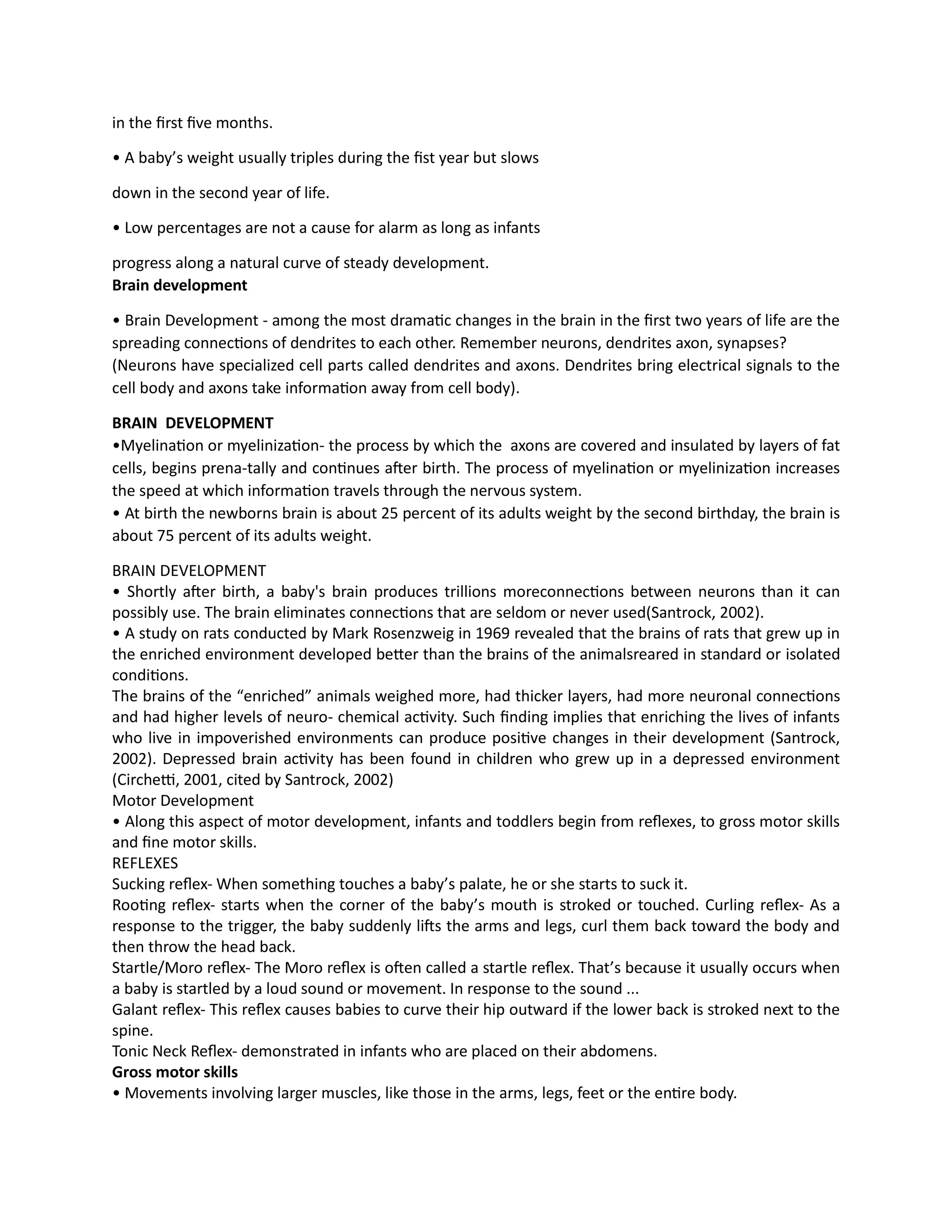 in the first five months.
• A baby’s weight usually triples during the fist year but slows
down in the second year of life.
• Low percentages are not a cause for alarm as long as infants
progress along a natural curve of steady development.
Brain development
• Brain Development - among the most dramatic changes in the brain in the first two years of life are the
spreading connections of dendrites to each other. Remember neurons, dendrites axon, synapses?
(Neurons have specialized cell parts called dendrites and axons. Dendrites bring electrical signals to the
cell body and axons take information away from cell body).
BRAIN DEVELOPMENT
•Myelination or myelinization- the process by which the axons are covered and insulated by layers of fat
cells, begins prena-tally and continues after birth. The process of myelination or myelinization increases
the speed at which information travels through the nervous system.
• At birth the newborns brain is about 25 percent of its adults weight by the second birthday, the brain is
about 75 percent of its adults weight.
BRAIN DEVELOPMENT
• Shortly after birth, a baby's brain produces trillions moreconnections between neurons than it can
possibly use. The brain eliminates connections that are seldom or never used(Santrock, 2002).
• A study on rats conducted by Mark Rosenzweig in 1969 revealed that the brains of rats that grew up in
the enriched environment developed better than the brains of the animalsreared in standard or isolated
conditions.
The brains of the “enriched” animals weighed more, had thicker layers, had more neuronal connections
and had higher levels of neuro- chemical activity. Such finding implies that enriching the lives of infants
who live in impoverished environments can produce positive changes in their development (Santrock,
2002). Depressed brain activity has been found in children who grew up in a depressed environment
(Circhetti, 2001, cited by Santrock, 2002)
Motor Development
• Along this aspect of motor development, infants and toddlers begin from reflexes, to gross motor skills
and fine motor skills.
REFLEXES
Sucking reflex- When something touches a baby’s palate, he or she starts to suck it.
Rooting reflex- starts when the corner of the baby’s mouth is stroked or touched. Curling reflex- As a
response to the trigger, the baby suddenly lifts the arms and legs, curl them back toward the body and
then throw the head back.
Startle/Moro reflex- The Moro reflex is often called a startle reflex. That’s because it usually occurs when
a baby is startled by a loud sound or movement. In response to the sound ...
Galant reflex- This reflex causes babies to curve their hip outward if the lower back is stroked next to the
spine.
Tonic Neck Reflex- demonstrated in infants who are placed on their abdomens.
Gross motor skills
• Movements involving larger muscles, like those in the arms, legs, feet or the entire body.
 