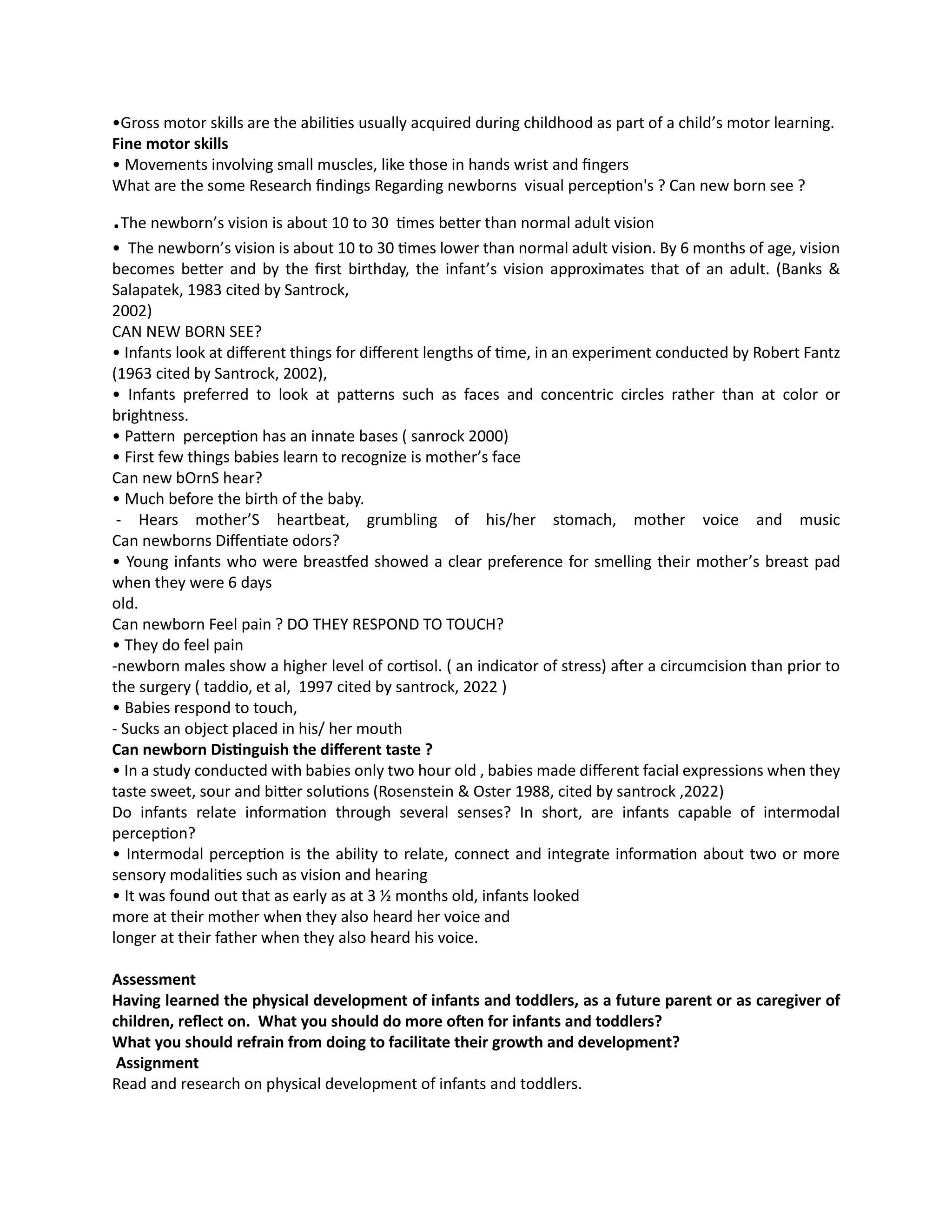 •Gross motor skills are the abilities usually acquired during childhood as part of a child’s motor learning.
Fine motor skills
• Movements involving small muscles, like those in hands wrist and fingers
What are the some Research findings Regarding newborns visual perception's ? Can new born see ?
.The newborn’s vision is about 10 to 30 times better than normal adult vision
• The newborn’s vision is about 10 to 30 times lower than normal adult vision. By 6 months of age, vision
becomes better and by the first birthday, the infant’s vision approximates that of an adult. (Banks &
Salapatek, 1983 cited by Santrock,
2002)
CAN NEW BORN SEE?
• Infants look at different things for different lengths of time, in an experiment conducted by Robert Fantz
(1963 cited by Santrock, 2002),
• Infants preferred to look at patterns such as faces and concentric circles rather than at color or
brightness.
• Pattern perception has an innate bases ( sanrock 2000)
• First few things babies learn to recognize is mother’s face
Can new bOrnS hear?
• Much before the birth of the baby.
- Hears mother’S heartbeat, grumbling of his/her stomach, mother voice and music
Can newborns Diffentiate odors?
• Young infants who were breastfed showed a clear preference for smelling their mother’s breast pad
when they were 6 days
old.
Can newborn Feel pain ? DO THEY RESPOND TO TOUCH?
• They do feel pain
-newborn males show a higher level of cortisol. ( an indicator of stress) after a circumcision than prior to
the surgery ( taddio, et al, 1997 cited by santrock, 2022 )
• Babies respond to touch,
- Sucks an object placed in his/ her mouth
Can newborn Distinguish the different taste ?
• In a study conducted with babies only two hour old , babies made different facial expressions when they
taste sweet, sour and bitter solutions (Rosenstein & Oster 1988, cited by santrock ,2022)
Do infants relate information through several senses? In short, are infants capable of intermodal
perception?
• Intermodal perception is the ability to relate, connect and integrate information about two or more
sensory modalities such as vision and hearing
• It was found out that as early as at 3 ½ months old, infants looked
more at their mother when they also heard her voice and
longer at their father when they also heard his voice.
Assessment
Having learned the physical development of infants and toddlers, as a future parent or as caregiver of
children, reflect on. What you should do more often for infants and toddlers?
What you should refrain from doing to facilitate their growth and development?
Assignment
Read and research on physical development of infants and toddlers.
 
