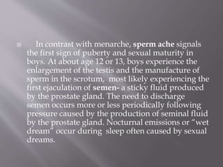  In contrast with menarche, sperm ache signals
the first sign of puberty and sexual maturity in
boys. At about age 12 or 13, boys experience the
enlargement of the testis and the manufacture of
sperm in the scrotum, most likely experiencing the
first ejaculation of semen- a sticky fluid produced
by the prostate gland. The need to discharge
semen occurs more or less periodically following
pressure caused by the production of seminal fluid
by the prostate gland. Nocturnal emissions or “wet
dream” occur during sleep often caused by sexual
dreams.
 